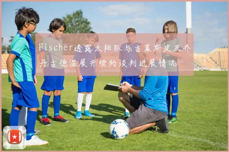 Fischer透露太阳队与吉莱斯皮及乔丹古德温展开续约谈判进展情况